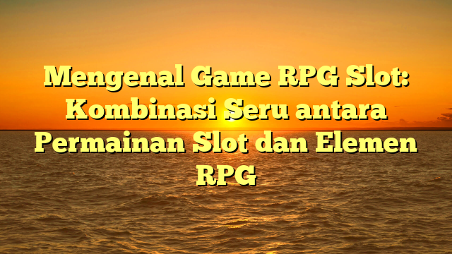 Mengenal Game RPG Slot: Kombinasi Seru antara Permainan Slot dan Elemen RPG