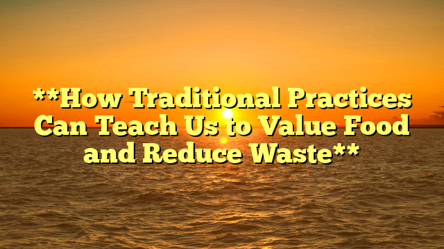 **How Traditional Practices Can Teach Us to Value Food and Reduce Waste**