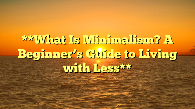 **What Is Minimalism? A Beginner’s Guide to Living with Less**